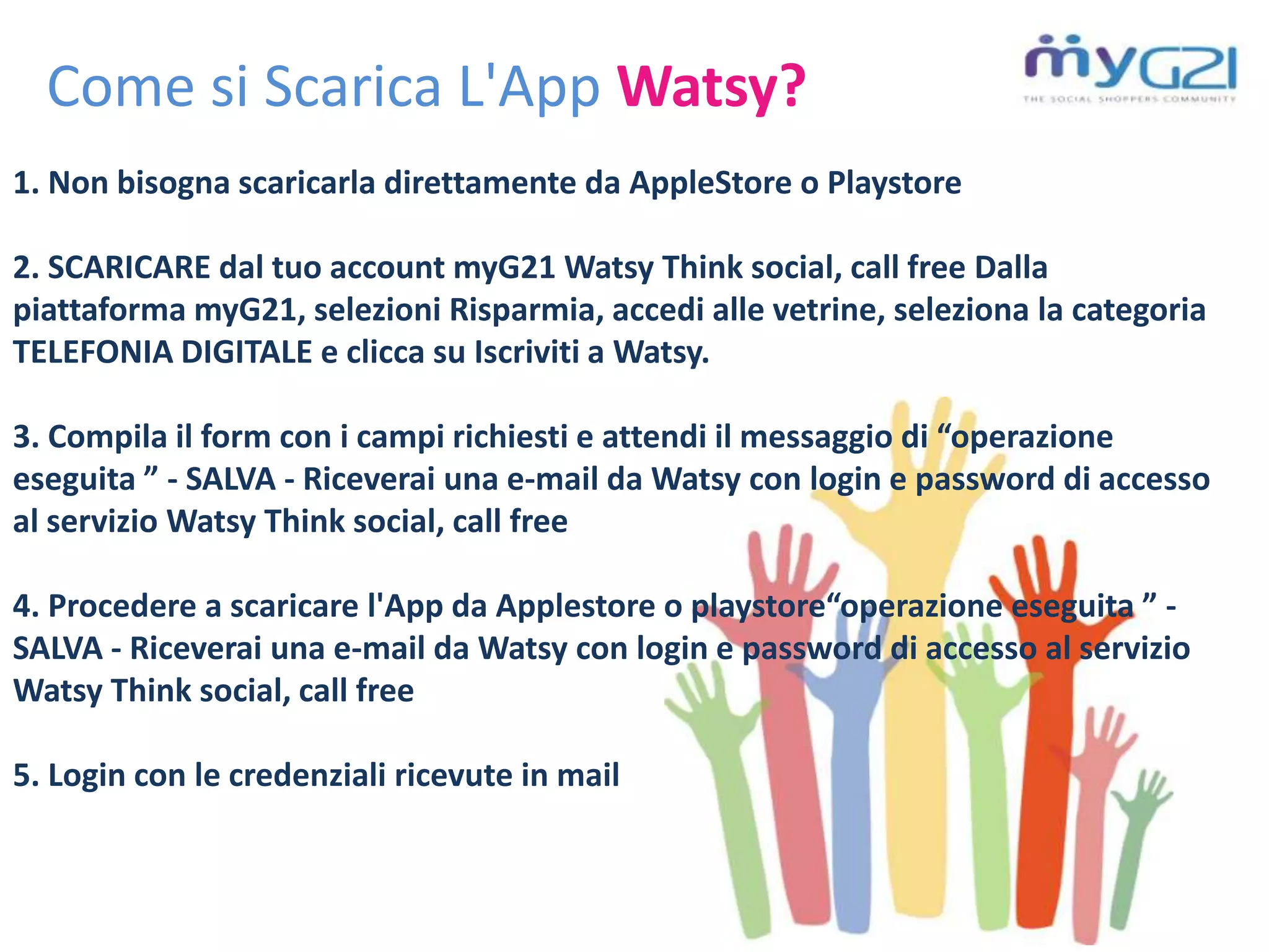 Come si Scarica L'App Watsy?
1. Non bisogna scaricarla direttamente da AppleStore o Playstore
2. SCARICARE dal tuo account myG21 Watsy Think social, call free Dalla
piattaforma myG21, selezioni Risparmia, accedi alle vetrine, seleziona la categoria
TELEFONIA DIGITALE e clicca su Iscriviti a Watsy.
3. Compila il form con i campi richiesti e attendi il messaggio di “operazione
eseguita ” - SALVA - Riceverai una e-mail da Watsy con login e password di accesso
al servizio Watsy Think social, call free
4. Procedere a scaricare l'App da Applestore o playstore“operazione eseguita ” -
SALVA - Riceverai una e-mail da Watsy con login e password di accesso al servizio
Watsy Think social, call free
5. Login con le credenziali ricevute in mail
 