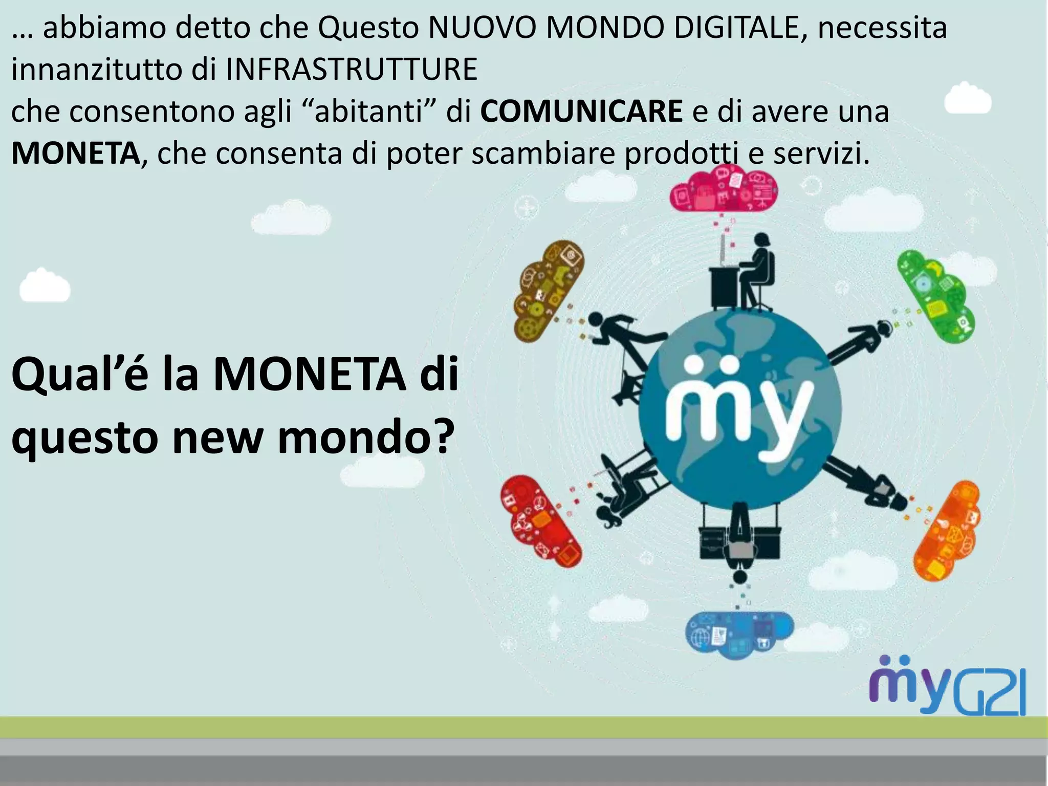 … abbiamo detto che Questo NUOVO MONDO DIGITALE, necessita
innanzitutto di INFRASTRUTTURE
che consentono agli “abitanti” di COMUNICARE e di avere una
MONETA, che consenta di poter scambiare prodotti e servizi.
Qual’é la MONETA di
questo new mondo?
 