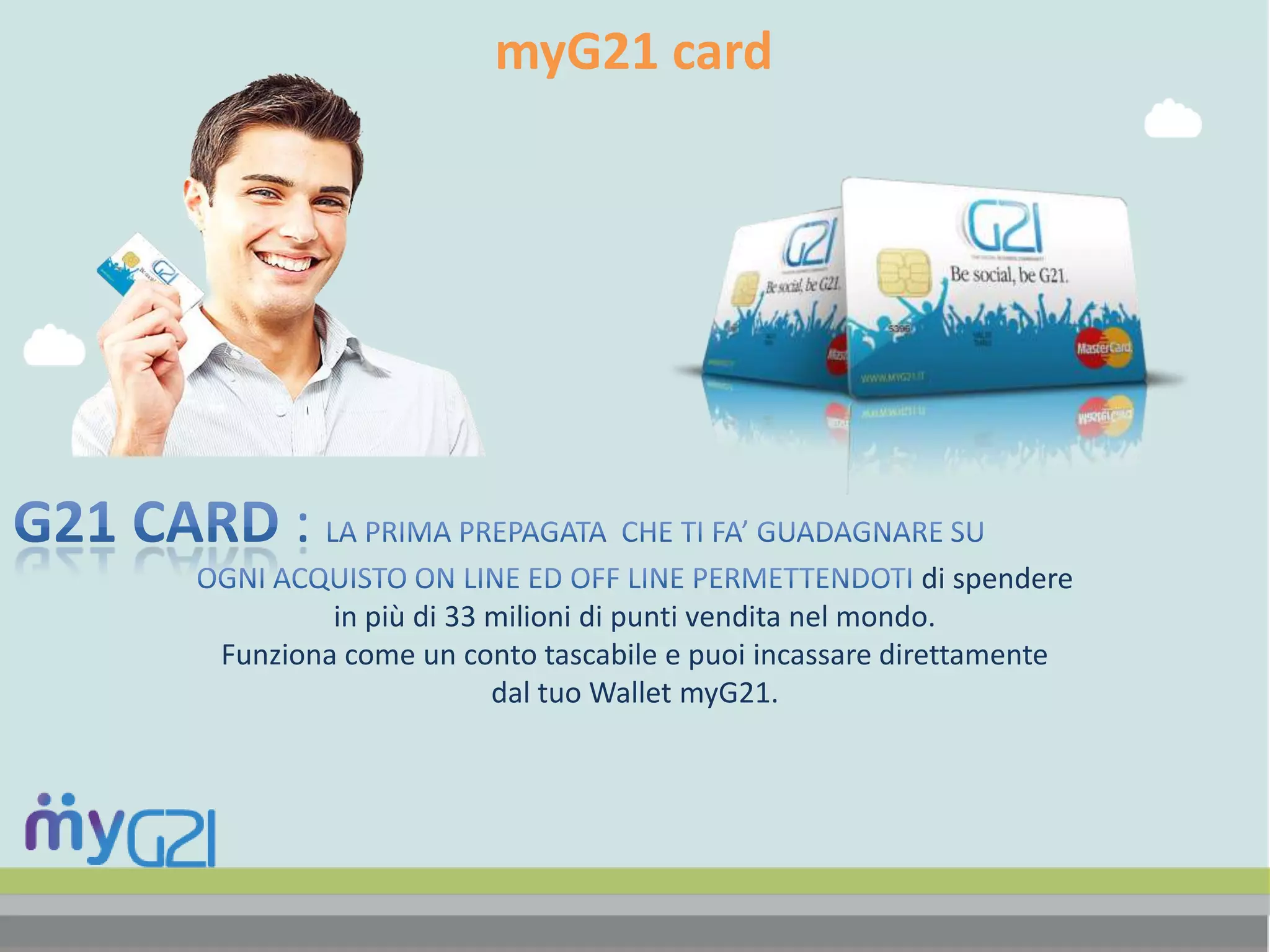 myG21 card
di spendere
in più di 33 milioni di punti vendita nel mondo.
Funziona come un conto tascabile e puoi incassare direttamente
dal tuo Wallet myG21.
 