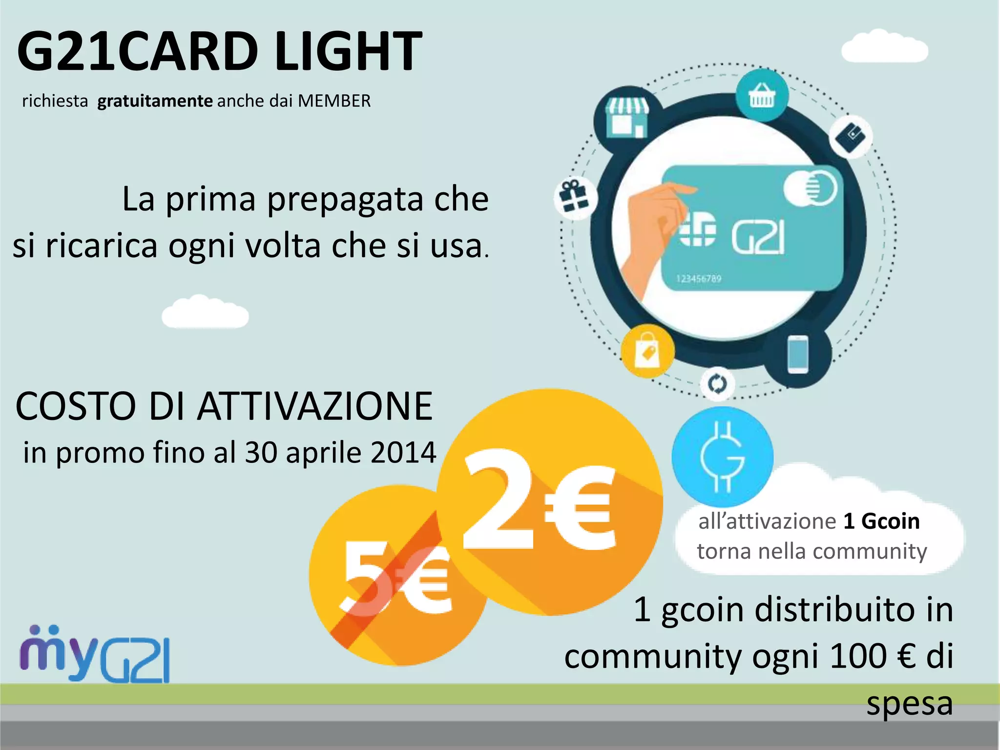richiesta gratuitamente anche dai MEMBER
G21CARD LIGHT
La prima prepagata che
si ricarica ogni volta che si usa.
COSTO DI ATTIVAZIONE
in promo fino al 30 aprile 2014
all’attivazione 1 Gcoin
torna nella community
1 gcoin distribuito in
community ogni 100 € di
spesa
 
