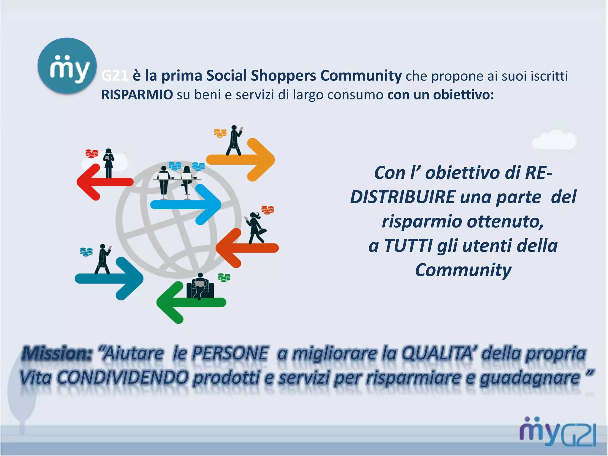 G21 è la prima Social Shoppers Community che propone ai suoi iscritti
RISPARMIO su beni e servizi di largo consumo con un obiettivo:
Mission: “Aiutare le PERSONE a migliorare la QUALITA’ della propria
Vita CONDIVIDENDO prodotti e servizi per risparmiare e guadagnare ”
Con l’ obiettivo di RE-
DISTRIBUIRE una parte del
risparmio ottenuto,
a TUTTI gli utenti della
Community
 