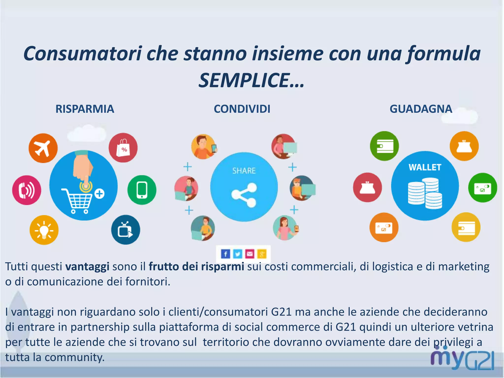 Consumatori che stanno insieme con una formula
SEMPLICE…
RISPARMIA CONDIVIDI GUADAGNA
Tutti questi vantaggi sono il frutto dei risparmi sui costi commerciali, di logistica e di marketing
o di comunicazione dei fornitori.
I vantaggi non riguardano solo i clienti/consumatori G21 ma anche le aziende che decideranno
di entrare in partnership sulla piattaforma di social commerce di G21 quindi un ulteriore vetrina
per tutte le aziende che si trovano sul territorio che dovranno ovviamente dare dei privilegi a
tutta la community.
 