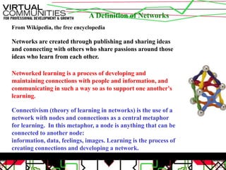 A Definition of NetworksFrom Wikipedia, the free encyclopediaNetworks are created through publishing and sharing ideas and connecting with others who share passions around those ideas who learn from each other.Networked learning is a process of developing and maintaining connections with people and information, and communicating in such a way so as to support one another's learning.Connectivism (theory of learning in networks) is the use of a network with nodes and connections as a central metaphor for learning.  In this metaphor, a node is anything that can be connected to another node: information, data, feelings, images. Learning is the process of creating connections and developing a network.
