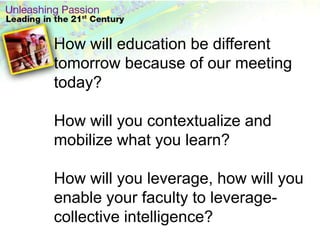 How will education be different tomorrow because of our meeting today? How will you contextualize and mobilize what you learn?How will you leverage, how will you enable your faculty to leverage- collective intelligence?