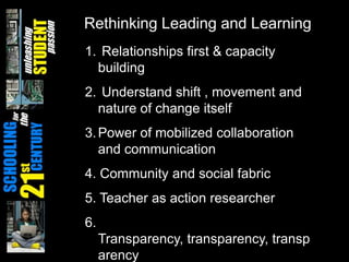 Rethinking Leading and LearningRelationships first & capacity building Understand shift , movement and nature of change itselfPower of mobilized collaboration and communication4. Community and social fabric 5. Teacher as action researcher6. Transparency, transparency, transparency