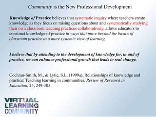 Community is the New Professional Development Knowledge of Practice believes that systematic inquiry where teachers create knowledge as they focus on raising questions about and systematically studying their own classroom teaching practices collaboratively, allows educators to construct knowledge of practice in ways that move beyond the basics of classroom practice to a more systemic view of learning.I believe that by attending to the development of knowledge for, in and of practice, we can enhance professional growth that leads to real change. Cochran-Smith, M., & Lytle, S.L. (1999a). Relationships of knowledge and practice: Teaching learning in communities. Review of Research in Education, 24, 249-305. 