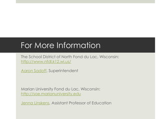 For More Information
The School District of North Fond du Lac, Wisconsin:
http://www.nfdl.k12.wi.us/

Aaron Sadoff, Superintendent



Marian University Fond du Lac, Wisconsin:
http://soe.marianuniversity.edu

Jenna Linskens, Assistant Professor of Education
 