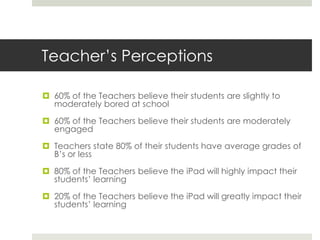 Teacher’s Perceptions

 60% of the Teachers believe their students are slightly to
  moderately bored at school

 60% of the Teachers believe their students are moderately
  engaged

 Teachers state 80% of their students have average grades of
  B’s or less

 80% of the Teachers believe the iPad will highly impact their
  students’ learning

 20% of the Teachers believe the iPad will greatly impact their
  students’ learning
 