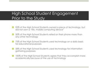 High School Student Engagement
Prior to the Study

 92% of the High School Students owned a piece of technology, but
  did not own a “lite, mobile computing device”

 50% of the High School Students relied on their phone more than
  any other technology

 75% of the High School Students used technology on a daily basis
  for educational purposes

 58% of the High School Students used technology for information
  gathering purposes

 100% of the High School Students agree that they accomplish more
  academically because of the use of technology
 