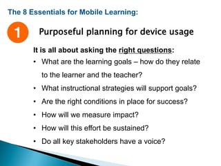 The 8 Essentials for Mobile Learning:
Purposeful planning for device usage
It is all about asking the right questions:
• What are the learning goals – how do they relate
to the learner and the teacher?
• What instructional strategies will support goals?
• Are the right conditions in place for success?
• How will we measure impact?
• How will this effort be sustained?
• Do all key stakeholders have a voice?
 