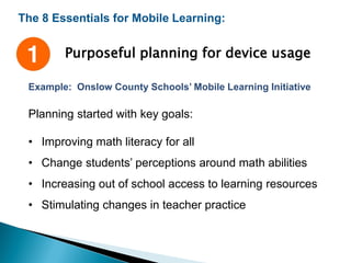 The 8 Essentials for Mobile Learning:
Purposeful planning for device usage
Example: Onslow County Schools’ Mobile Learning Initiative
Planning started with key goals:
• Improving math literacy for all
• Change students’ perceptions around math abilities
• Increasing out of school access to learning resources
• Stimulating changes in teacher practice
 