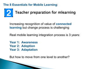 The 8 Essentials for Mobile Learning:
Teacher preparation for mlearning
Increasing recognition of value of connected
learning but change process is challenging
Real mobile learning integration process is 3 years:
Year 1: Awareness
Year 2: Adoption
Year 3: Adaptation
But how to move from one level to another?
 