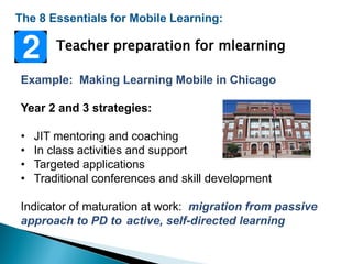 The 8 Essentials for Mobile Learning:
Example: Making Learning Mobile in Chicago
Year 2 and 3 strategies:
• JIT mentoring and coaching
• In class activities and support
• Targeted applications
• Traditional conferences and skill development
Indicator of maturation at work: migration from passive
approach to PD to active, self-directed learning
Teacher preparation for mlearning
 