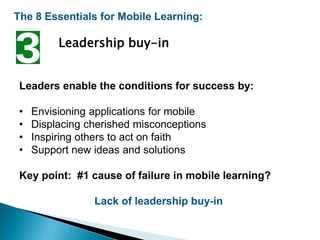 The 8 Essentials for Mobile Learning:
Leadership buy-in
Leaders enable the conditions for success by:
• Envisioning applications for mobile
• Displacing cherished misconceptions
• Inspiring others to act on faith
• Support new ideas and solutions
Key point: #1 cause of failure in mobile learning?
Lack of leadership buy-in
 