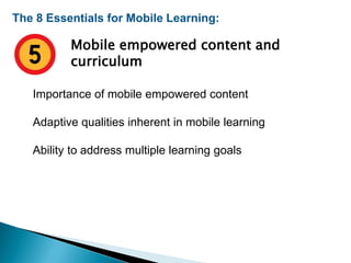 The 8 Essentials for Mobile Learning:
Mobile empowered content and
curriculum
Importance of mobile empowered content
Adaptive qualities inherent in mobile learning
Ability to address multiple learning goals
 