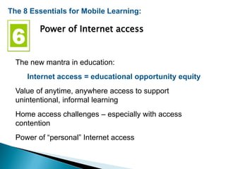 The 8 Essentials for Mobile Learning:
Power of Internet access
The new mantra in education:
Internet access = educational opportunity equity
Value of anytime, anywhere access to support
unintentional, informal learning
Home access challenges – especially with access
contention
Power of “personal” Internet access
 