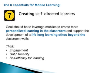 The 8 Essentials for Mobile Learning:
Creating self-directed learners
Goal should be to leverage mobiles to create more
personalized learning in the classroom and support the
development of a life-long learning ethos beyond the
classroom walls
Think:
• Engagement
• Grit / Tenacity
• Self-efficacy for learning
 