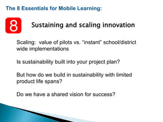 The 8 Essentials for Mobile Learning:
Sustaining and scaling innovation
Scaling: value of pilots vs. “instant” school/district
wide implementations
Is sustainability built into your project plan?
But how do we build in sustainability with limited
product life spans?
Do we have a shared vision for success?
 