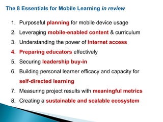 The 8 Essentials for Mobile Learning in review
1. Purposeful planning for mobile device usage
2. Leveraging mobile-enabled content & curriculum
3. Understanding the power of Internet access
4. Preparing educators effectively
5. Securing leadership buy-in
6. Building personal learner efficacy and capacity for
self-directed learning
7. Measuring project results with meaningful metrics
8. Creating a sustainable and scalable ecosystem
 