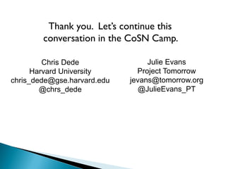 Thank you. Let’s continue this
conversation in the CoSN Camp.
Julie Evans
Project Tomorrow
jevans@tomorrow.org
@JulieEvans_PT
Chris Dede
Harvard University
chris_dede@gse.harvard.edu
@chrs_dede
 
