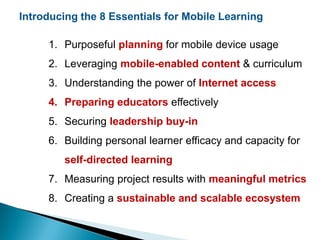 Introducing the 8 Essentials for Mobile Learning
1. Purposeful planning for mobile device usage
2. Leveraging mobile-enabled content & curriculum
3. Understanding the power of Internet access
4. Preparing educators effectively
5. Securing leadership buy-in
6. Building personal learner efficacy and capacity for
self-directed learning
7. Measuring project results with meaningful metrics
8. Creating a sustainable and scalable ecosystem
 
