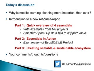 Today’s discussion:
 Why is mobile learning planning more important than ever?
 Introduction to a new resource/report
Part 1: Quick overview of 4 essentials
• With examples from US projects
• Selected Speak Up data bits to support value
Part 2: Essentials in Action
• Examination of EcoMOBILE Project
Part 3: Creating scalable & sustainable ecosystem
 Your comments/thoughts/questions
Be part of the discussion
 