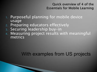 1. Purposeful planning for mobile device
usage
2. Preparing educators effectively
3. Securing leadership buy-in
4. Measuring project results with meaningful
metrics
With examples from US projects
 