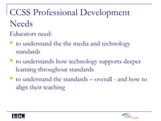 CCSS Professional Development
Needs
Educators need:
 to understand the the media and technology

  standards
 to understands how technology supports deeper

  learning throughout standards
 to understand the standards – overall - and how to

  align their teaching
 
