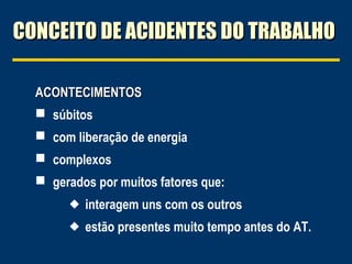 CONCEITO DE ACIDENTES DO TRABALHO
ACONTECIMENTOS
 súbitos
 com liberação de energia
 complexos
 gerados por muitos fatores que:
 interagem uns com os outros
 estão presentes muito tempo antes do AT.

 