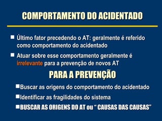 COMPORTAMENTO DO ACIDENTADO
 Último fator precedendo o AT: geralmente é referido

como comportamento do acidentado
 Atuar sobre esse comportamento geralmente é

irrelevante para a prevenção de novos AT

PARA A PREVENÇÃO
Buscar as origens do comportamento do acidentado
Identificar as fragilidades do sistema
BUSCAR AS ORIGENS DO AT ou “ CAUSAS DAS CAUSAS”

 