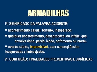 ARMADILHAS
1ª) SIGNIFICADO DA PALAVRA ACIDENTE:
 acontecimento casual, fortuito, inesperado
 qualquer acontecimento, desagradável ou infeliz, que

envolva dano, perda, lesão, sofrimento ou morte.
 evento súbito, imprevisível , com conseqüências

inesperadas e indesejadas.
2ª) CONFUSÃO: FINALIDADES PREVENTIVAS E JURÍDICAS

 