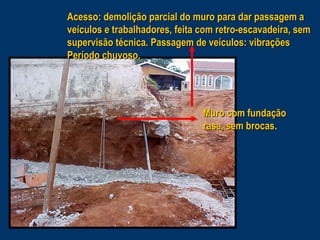 Acesso: demolição parcial do muro para dar passagem a
veículos e trabalhadores, feita com retro-escavadeira, sem
supervisão técnica. Passagem de veículos: vibrações
Período chuvoso.

Muro com fundação
rasa, sem brocas.
brocas

 