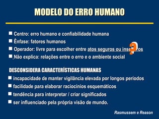  Centro: erro humano e confiabilidade humanaCentro: erro humano e confiabilidade humana
 Ênfase: fatores humanosÊnfase: fatores humanos
 Operador: livre para escolher entreOperador: livre para escolher entre atos seguros ou insegurosatos seguros ou inseguros
 Não explica: relações entre o erro e o ambiente socialNão explica: relações entre o erro e o ambiente social
Rasmussem e Reason
MODELO DO ERRO HUMANOMODELO DO ERRO HUMANO
??
DESCONSIDERA CARACTERÍSTICAS HUMANASDESCONSIDERA CARACTERÍSTICAS HUMANAS
 incapacidade de manter vigilância elevada por longos períodosincapacidade de manter vigilância elevada por longos períodos
 facilidade para elaborar raciocínios esquemáticosfacilidade para elaborar raciocínios esquemáticos
 tendência para interpretar / criar significadostendência para interpretar / criar significados
 ser influenciado pela própria visão de mundo.ser influenciado pela própria visão de mundo.
 
