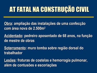 AT FATAL NA CONSTRUÇÃO CIVILAT FATAL NA CONSTRUÇÃO CIVIL
ObraObra: ampliação das instalações de uma confecção: ampliação das instalações de uma confecção
com área nova de 2.500mcom área nova de 2.500m22
AcidentadoAcidentado: pedreiro aposentado de 68 anos, na função: pedreiro aposentado de 68 anos, na função
de mestre de obrasde mestre de obras
SoterramentoSoterramento: muro tomba sobre região dorsal do: muro tomba sobre região dorsal do
trabalhadortrabalhador
LesõesLesões: fraturas de costelas e hemorragia pulmonar,: fraturas de costelas e hemorragia pulmonar,
além de contusões e escoriaçõesalém de contusões e escoriações
 