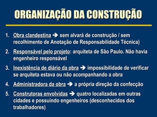 ORGANIZAÇÃO DA CONSTRUÇÃOORGANIZAÇÃO DA CONSTRUÇÃO
1.1. Obra clandestinaObra clandestina  sem alvará de construção / semsem alvará de construção / sem
recolhimento de Anotação de Responsabilidade Técnica)recolhimento de Anotação de Responsabilidade Técnica)
2.2. Responsável pelo projetoResponsável pelo projeto: arquiteta de São Paulo. Não havia: arquiteta de São Paulo. Não havia
engenheiro responsávelengenheiro responsável
3.3. Inexistência de diário da obraInexistência de diário da obra  impossibilidade de verificarimpossibilidade de verificar
se arquiteta estava ou não acompanhando a obrase arquiteta estava ou não acompanhando a obra
4.4. Administradora da obraAdministradora da obra  a própria direção da confecçãoa própria direção da confecção
5.5. Construtoras envolvidasConstrutoras envolvidas  quatro localizadas em outrasquatro localizadas em outras
cidades e possuindo engenheiros (desconhecidos doscidades e possuindo engenheiros (desconhecidos dos
trabalhadores)trabalhadores)
 
