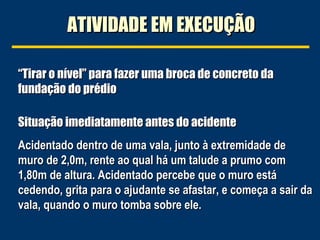 ATIVIDADE EM EXECUÇÃOATIVIDADE EM EXECUÇÃO
Situação imediatamente antes do acidenteSituação imediatamente antes do acidente
Acidentado dentro de uma vala, junto à extremidade deAcidentado dentro de uma vala, junto à extremidade de
muro de 2,0m, rente ao qual há um talude a prumo commuro de 2,0m, rente ao qual há um talude a prumo com
1,80m de altura. Acidentado percebe que o muro está1,80m de altura. Acidentado percebe que o muro está
cedendo, grita para o ajudante se afastar, e começa a sair dacedendo, grita para o ajudante se afastar, e começa a sair da
vala, quando o muro tomba sobre ele.vala, quando o muro tomba sobre ele.
““Tirar o nível” para fazer uma broca de concreto daTirar o nível” para fazer uma broca de concreto da
fundação do prédiofundação do prédio
 
