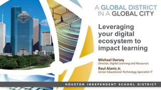 HISD GLOBAL GRADUATE
Leveraging
your digital
ecosystem to
impact learning
Michael Dorsey
Director, Digital Learning and Resources
Raul Alanis Jr.
Senior Educational Technology Specialist IT
 