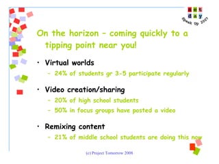 On the horizon – coming quickly to a tipping point near you!  Virtual worlds 24% of students gr 3-5 participate regularly Video creation/sharing 20% of high school students 50% in focus groups have posted a video Remixing content  21% of middle school students are doing this now 