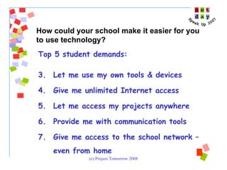 Top 5 student demands:  Let me use my own tools & devices Give me unlimited Internet access Let me access my projects anywhere Provide me with communication tools Give me access to the school network – even from home  How could your school make it easier for you to use technology? 