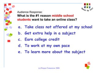 Take class not offered at my school Get extra help in a subject Earn college credit To work at my own pace To learn more about the subject Audience Response:  What is the #1 reason  middle school students  want to take an online class? 