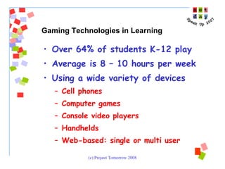 Over 64% of students K-12 play Average is 8 – 10 hours per week Using a wide variety of devices Cell phones Computer games Console video players Handhelds Web-based: single or multi user Gaming Technologies in Learning 