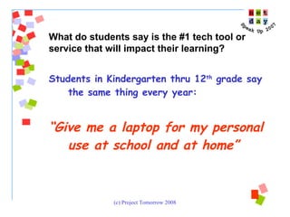 Students in Kindergarten thru 12 th  grade say the same thing every year:  “ Give me a laptop for my personal use at school and at home” What do students say is the #1 tech tool or service that will impact their learning?  
