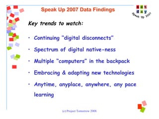 Key trends to watch: Continuing “digital disconnects”  Spectrum of digital native-ness Multiple “computers” in the backpack Embracing & adapting new technologies Anytime, anyplace, anywhere, any pace learning Speak Up 2007 Data Findings 