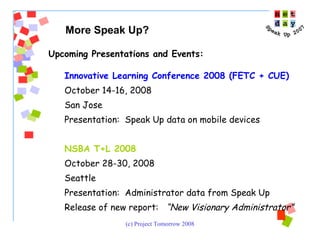 Upcoming Presentations and Events:  Innovative Learning Conference 2008 (FETC + CUE) October 14-16, 2008 San Jose Presentation:  Speak Up data on mobile devices NSBA T+L 2008 October 28-30, 2008 Seattle Presentation:  Administrator data from Speak Up  Release of new report:  “New Visionary Administrator” More Speak Up?   