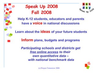 Speak Up 2008 Fall 2008 Help K-12 students, educators and parents have a  voice   in national discussions  Learn about the  ideas   of your future students Inform  plans, budgets and programs  Participating schools and districts get  free online access  to their  own quantitative data –  with national benchmark data 