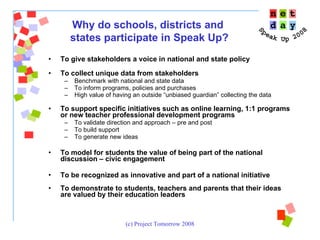 To give stakeholders a voice in national and state policy To collect unique data from stakeholders Benchmark with national and state data To inform programs, policies and purchases High value of having an outside “unbiased guardian” collecting the data   To support specific initiatives such as online learning, 1:1 programs or new teacher professional development programs To validate direction and approach – pre and post To build support To generate new ideas To model for students the value of being part of the national discussion – civic engagement  To be recognized as innovative and part of a national initiative  To demonstrate to students, teachers and parents that their ideas are valued by their education leaders Why do schools, districts and  states participate in Speak Up? 