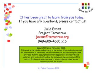 It has been great to learn from you today.  If you have any questions, please contact us: Julie Evans Project Tomorrow [email_address] 949-609-4660 x15 Copyright Project Tomorrow 2008.  This work is the intellectual property of the author. Permission is granted for this material to be shared for non-commercial, educational purposes, provided that this copyright statement appears on the reproduced materials and notice is given that the copying is by permission of the author. To disseminate otherwise or to republish requires written permission from the author. 