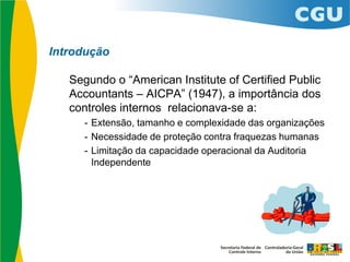 Introdução
Segundo o “American Institute of Certified Public
Accountants – AICPA” (1947), a importância dos
controles internos relacionava-se a:
- Extensão, tamanho e complexidade das organizações
- Necessidade de proteção contra fraquezas humanas
- Limitação da capacidade operacional da Auditoria
Independente
 