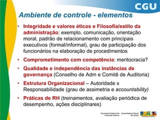 Ambiente de controle - elementos
• Integridade e valores éticos e Filosofia/estilo da
administração: exemplo, comunicação, orientação
moral, padrão de relacionamento com principais
executivos (formal/informal), grau de participação dos
funcionários na elaboração de procedimentos
• Comprometimento com competência: meritocracia?
• Qualidade e independência das instâncias de
governança (Conselho de Adm e Comitê de Auditoria)
• Estrutura Organizacional – Autoridade x
Responsabilidade (grau de assimetria e accountability)
• Práticas de RH (treinamentos, avaliação periódica de
desempenho, ações disciplinares)
 