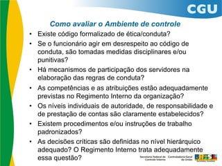 Como avaliar o Ambiente de controle
• Existe código formalizado de ética/conduta?
• Se o funcionário agir em desrespeito ao código de
conduta, são tomadas medidas disciplinares e/ou
punitivas?
• Há mecanismos de participação dos servidores na
elaboração das regras de conduta?
• As competências e as atribuições estão adequadamente
previstas no Regimento Interno da organização?
• Os níveis individuais de autoridade, de responsabilidade e
de prestação de contas são claramente estabelecidos?
• Existem procedimentos e/ou instruções de trabalho
padronizados?
• As decisões críticas são definidas no nível hierárquico
adequado? O Regimento Interno trata adequadamente
essa questão?
 